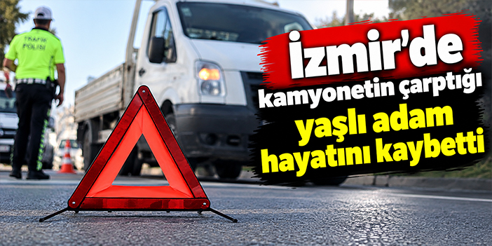 İzmir'de kamyonetin çarptığı yaşlı adam hayatını kaybetti