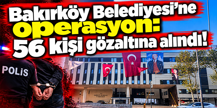 Bakırköy Belediyesi'ne operasyon: 56 kişi gözaltına alındı!