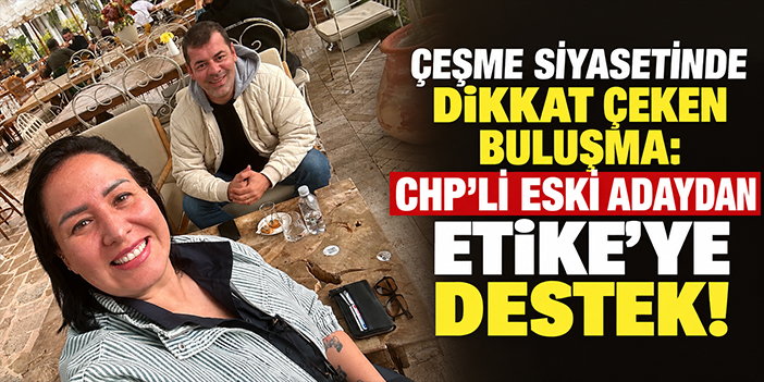Çeşme siyasetinde dikkat çeken buluşma: CHP’li eski adaydan Etike’ye destek!