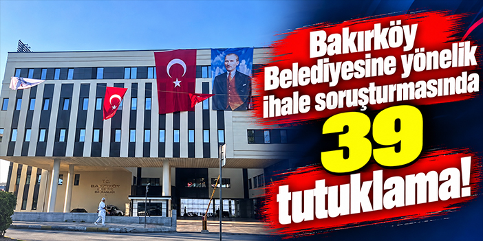 Bakırköy Belediyesine yönelik ihale soruşturmasında 39 tutuklama