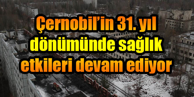 Çernobil’in 31. yıl dönümünde sağlık etkileri devam ediyor
