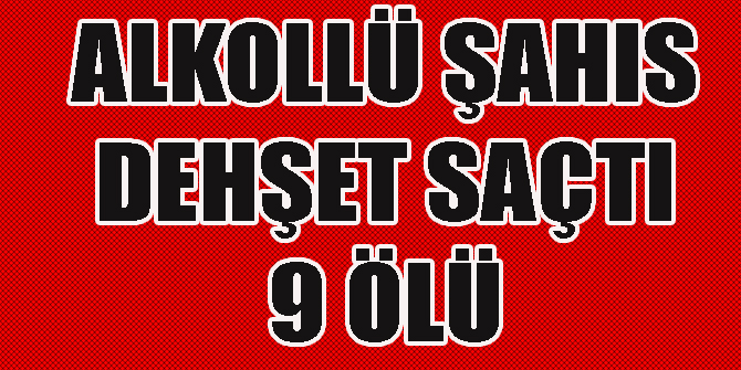 alkollü şahıs dehşet saçtı: 9 ölü