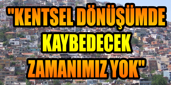 ''KENTSEL DÖNÜŞÜMDE KAYBEDECEK ZAMANIMIZ YOK''