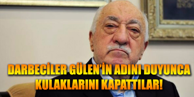 Darbeciler Gülen'in adını duyunca kulaklarını kapattılar