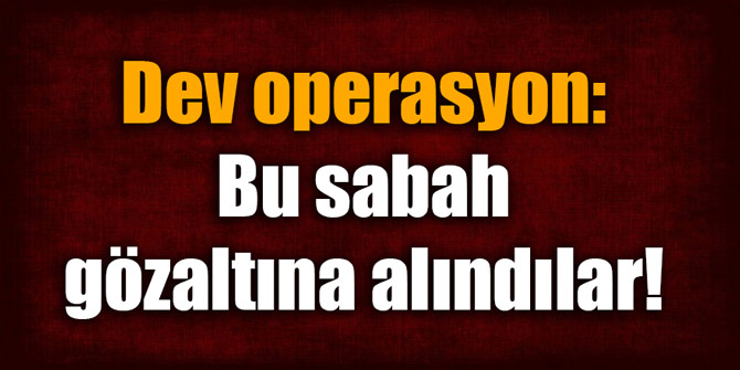 Bu sabah gözaltına alındılar! Dev operasyon...