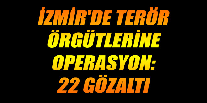İZMİR'DE TERÖR ÖRGÜTLERİNE OPERASYON: 22 GÖZALTI