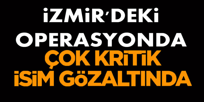 İzmir'deki operasyonda çok kritik isim gözaltında