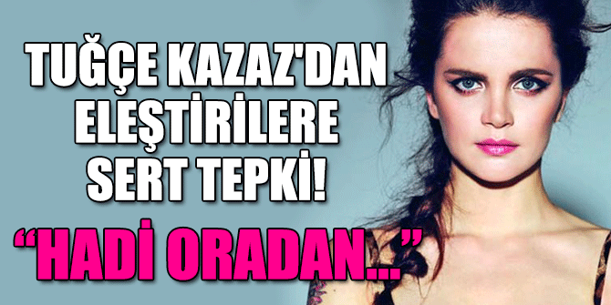 Tuğçe Kazaz'dan Eleştirilere Sert Tepki!