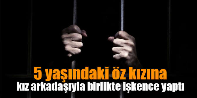 5 yaşındaki öz kızına kız arkadaşıyla birlikte işkence yaptı;