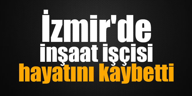 İzmir'de bir inşaat işçisi hayatını kaybetti