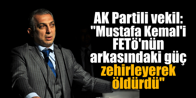 AK Partili vekil: "Mustafa Kemal'i FETÖ'nün arkasındaki güç zehirleyerek öldürdü"