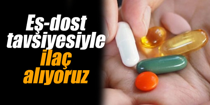 Eş-dost tavsiyesiyle ilaç alıyoruz