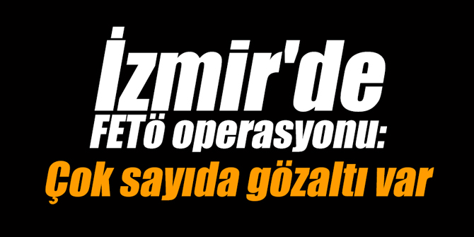 İzmir'de FETÖ operasyonu: Çok sayıda gözaltı var