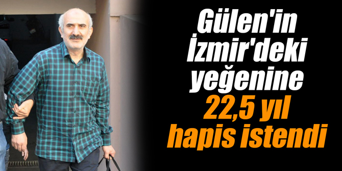Gülen'in İzmir'deki yeğenine 22,5 yıl hapis istendi