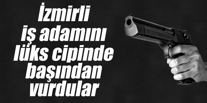 İzmirli iş adamını lüks cipinde başından vurdular