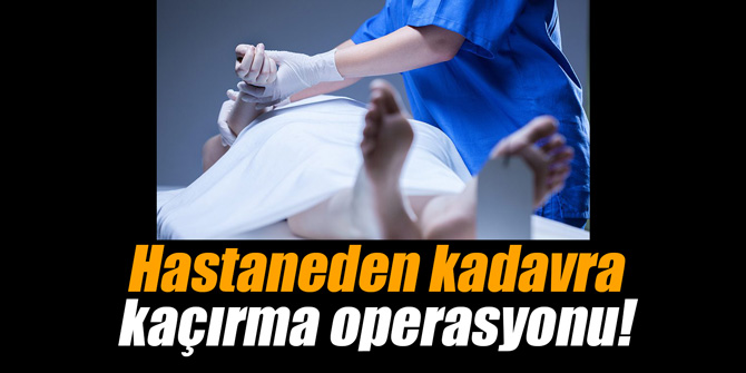 Hastaneden kadavra kaçırma operasyonu!