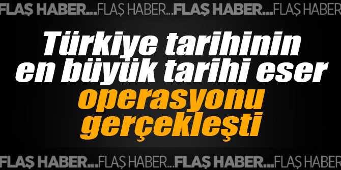 Türkiye tarihinin en büyük tarihi eser operasyonu gerçekleşti