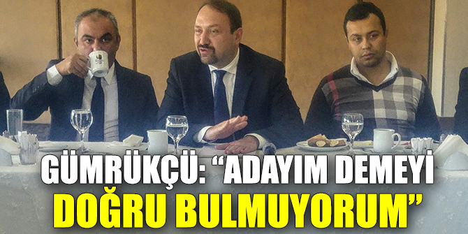 Gümrükçü: “Ben adayım demeyi doğru bulmuyorum”