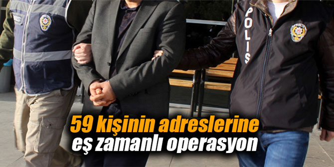 59 kişinin adreslerine eş zamanlı operasyon