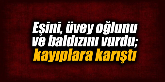 Eşini, üvey oğlunu ve baldızını vurdu; kayıplara karıştı