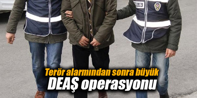Terör alarmından sonra büyük DEAŞ operasyonu
