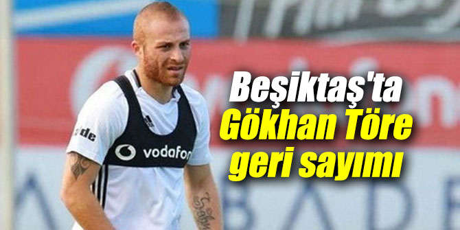 Beşiktaş'ta Gökhan Töre geri sayımı