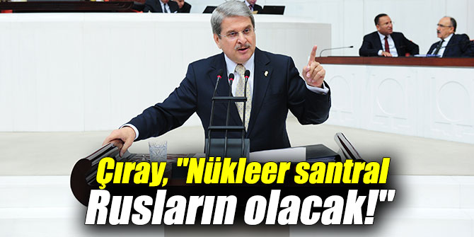 Çıray, "Nükleer santral Rusların olacak!"