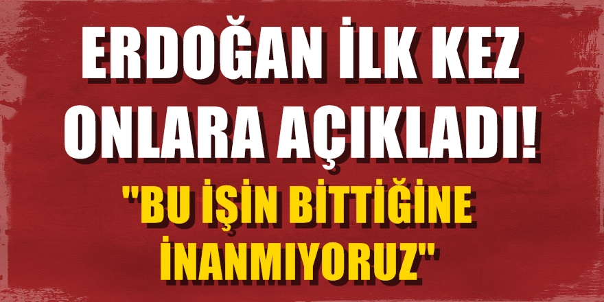 Erdoğan ilk kez onlara açıkladı: ''Bu işin bittiğine inanmıyoruz''