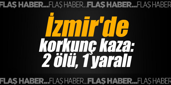 İzmir'de korkunç kaza: 2 ölü, 1 yaralı