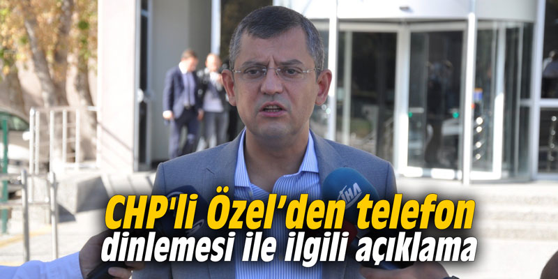 CHP'li Özel’den ‘telefon dinlemesi’ ile ilgili açıklama