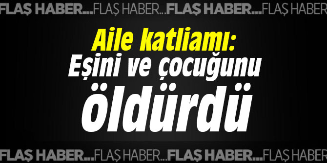 Aile katliamı: Eşini ve çocuğunu öldürdü